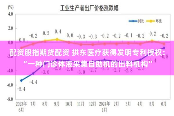 配资股指期货配资 拱东医疗获得发明专利授权：“一种门诊体液采集自助机的出料机构”