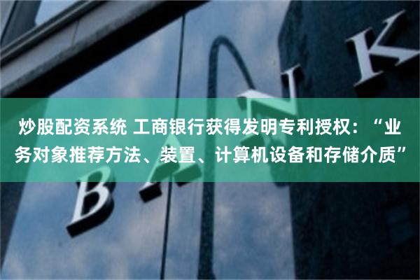 炒股配资系统 工商银行获得发明专利授权：“业务对象推荐方法、装置、计算机设备和存储介质”