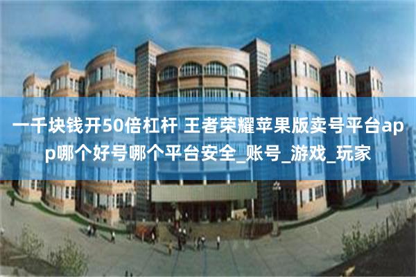 一千块钱开50倍杠杆 王者荣耀苹果版卖号平台app哪个好号哪个平台安全_账号_游戏_玩家