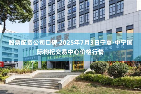 股票配资公司口碑 2025年7月3日宁夏·中宁国际枸杞交易中心价格行情