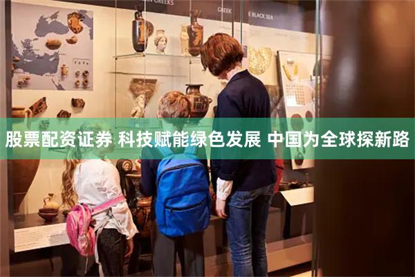 股票配资证券 科技赋能绿色发展 中国为全球探新路