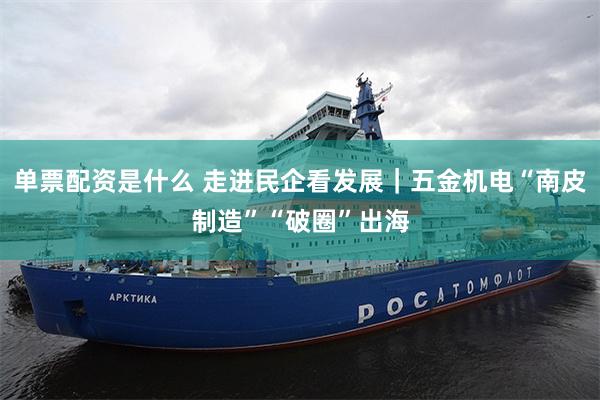 单票配资是什么 走进民企看发展｜五金机电“南皮制造”“破圈”出海