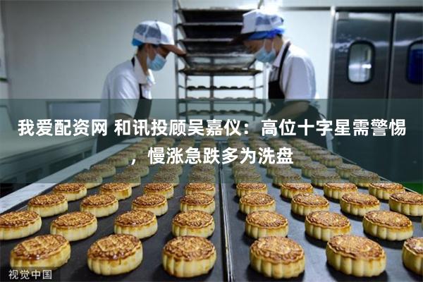 我爱配资网 和讯投顾吴嘉仪：高位十字星需警惕，慢涨急跌多为洗盘