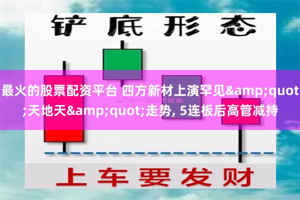 最火的股票配资平台 四方新材上演罕见&quot;天地天&quot;走势, 5连板后高管减持