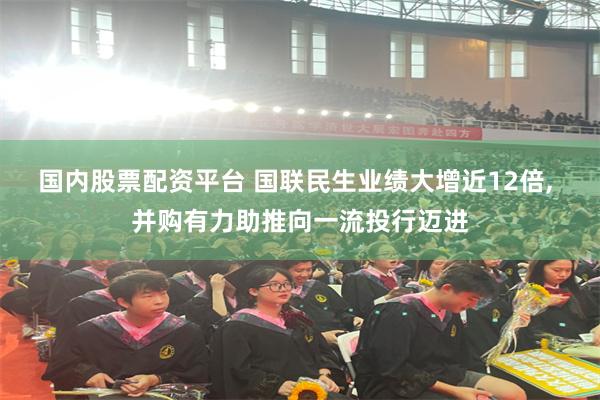 国内股票配资平台 国联民生业绩大增近12倍, 并购有力助推向一流投行迈进