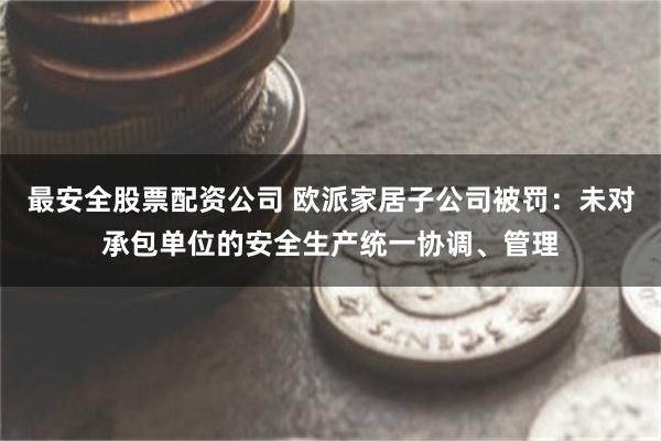 最安全股票配资公司 欧派家居子公司被罚：未对承包单位的安全生产统一协调、管理