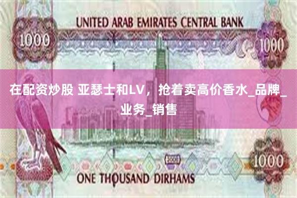 在配资炒股 亚瑟士和LV，抢着卖高价香水_品牌_业务_销售
