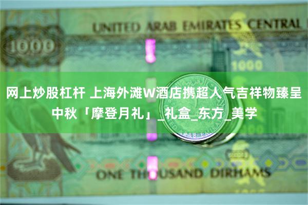 网上炒股杠杆 上海外滩W酒店携超人气吉祥物臻呈中秋「摩登月礼」_礼盒_东方_美学