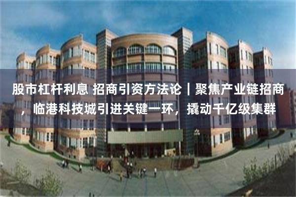 股市杠杆利息 招商引资方法论｜聚焦产业链招商，临港科技城引进关键一环，撬动千亿级集群