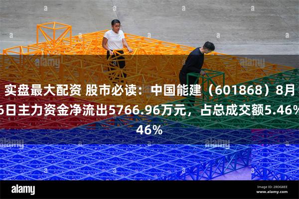 实盘最大配资 股市必读：中国能建（601868）8月6日主力资金净流出5766.96万元，占总成交额5.46%