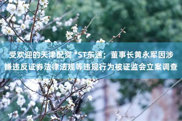 受欢迎的天津配资 *ST东通：董事长黄永军因涉嫌违反证券法律法规等违规行为被证监会立案调查
