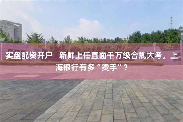 实盘配资开户   新帅上任直面千万级合规大考，上海银行有多“烫手”？