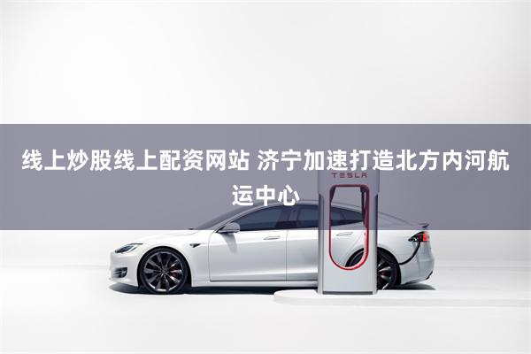 线上炒股线上配资网站 济宁加速打造北方内河航运中心