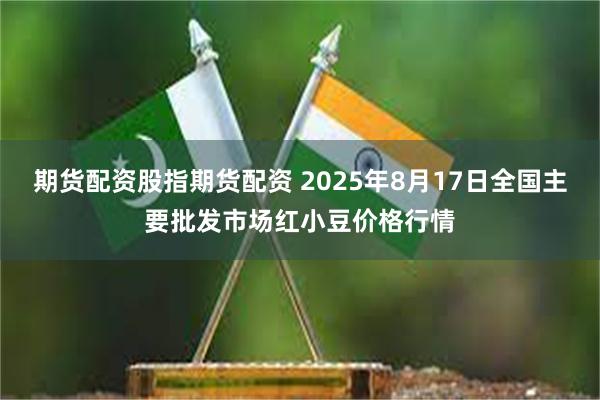 期货配资股指期货配资 2025年8月17日全国主要批发市场红小豆价格行情