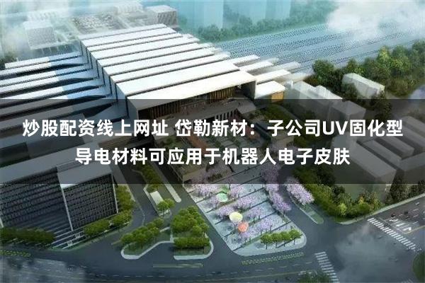 炒股配资线上网址 岱勒新材：子公司UV固化型导电材料可应用于机器人电子皮肤