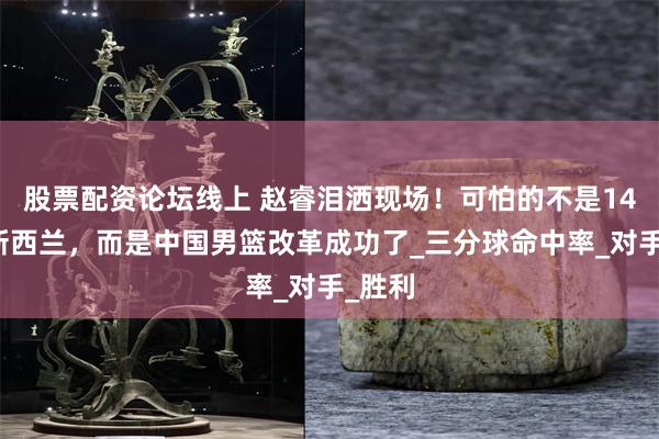 股票配资论坛线上 赵睿泪洒现场！可怕的不是14分胜新西兰，而是中国男篮改革成功了_三分球命中率_对手_胜利