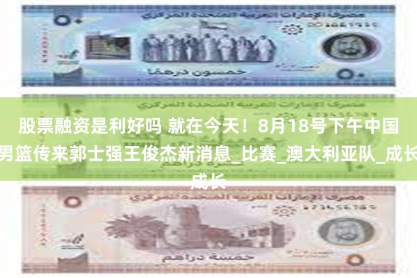股票融资是利好吗 就在今天！8月18号下午中国男篮传来郭士强王俊杰新消息_比赛_澳大利亚队_成长