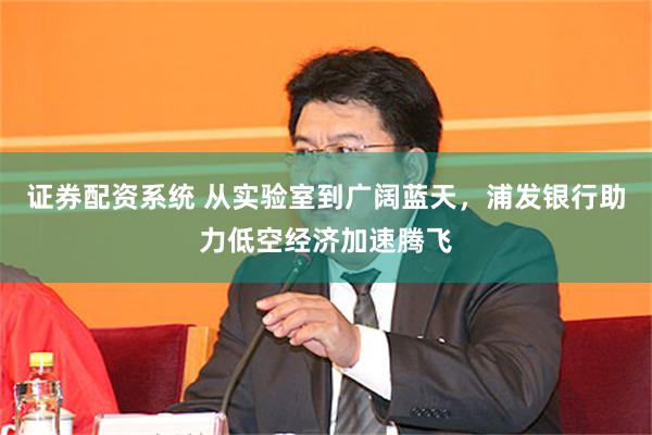 证券配资系统 从实验室到广阔蓝天，浦发银行助力低空经济加速腾飞