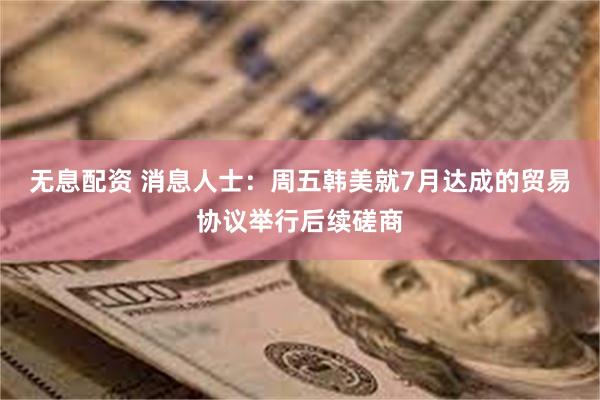 无息配资 消息人士：周五韩美就7月达成的贸易协议举行后续磋商