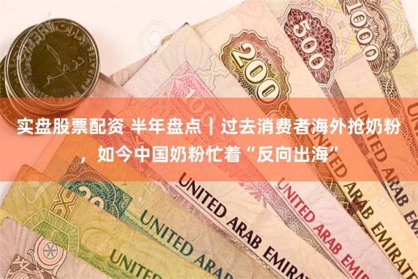 实盘股票配资 半年盘点｜过去消费者海外抢奶粉，如今中国奶粉忙着“反向出海”