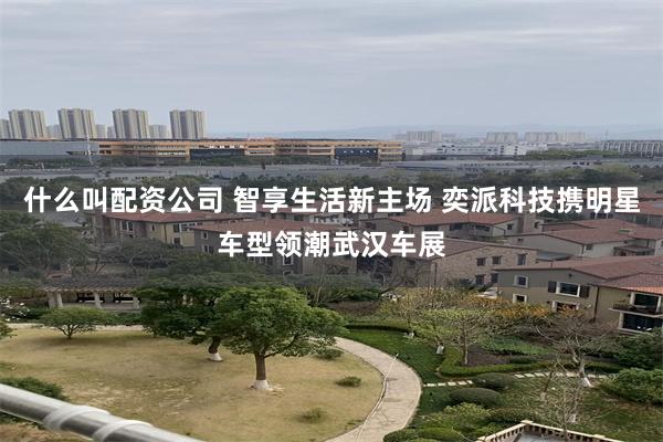 什么叫配资公司 智享生活新主场 奕派科技携明星车型领潮武汉车展