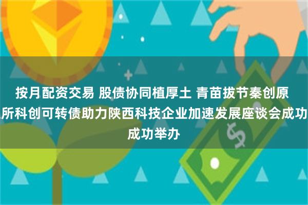 按月配资交易 股债协同植厚土 青苗拔节秦创原 深交所科创可转债助力陕西科技企业加速发展座谈会成功举办