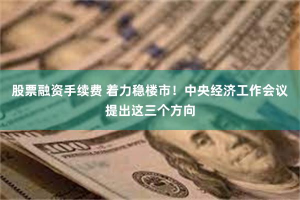 股票融资手续费 着力稳楼市！中央经济工作会议提出这三个方向