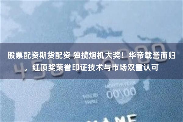 股票配资期货配资 独揽烟机大奖！华帝载誉而归，红顶奖荣誉印证技术与市场双重认可